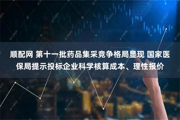 顺配网 第十一批药品集采竞争格局显现 国家医保局提示投标企业科学核算成本、理性报价