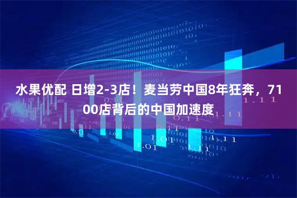 水果优配 日增2-3店！麦当劳中国8年狂奔，7100店背后的中国加速度