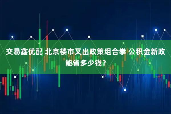 交易鑫优配 北京楼市又出政策组合拳 公积金新政能省多少钱？