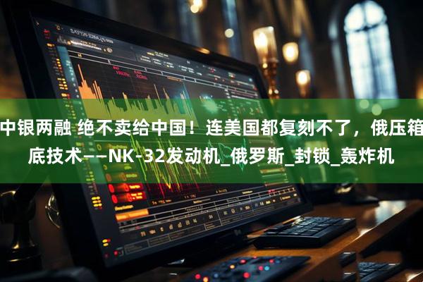 中银两融 绝不卖给中国！连美国都复刻不了，俄压箱底技术——NK-32发动机_俄罗斯_封锁_轰炸机