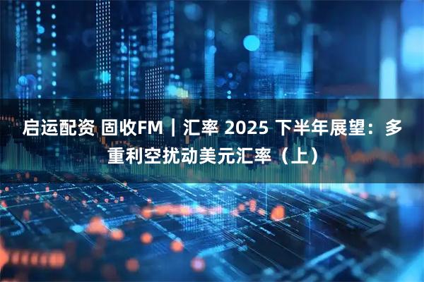 启运配资 固收FM｜汇率 2025 下半年展望：多重利空扰动美元汇率（上）