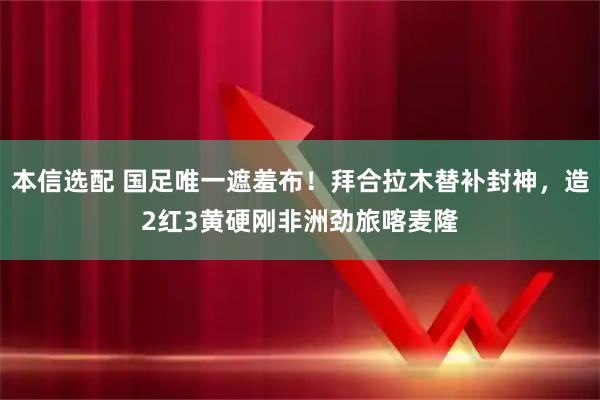 本信选配 国足唯一遮羞布！拜合拉木替补封神，造2红3黄硬刚非洲劲旅喀麦隆