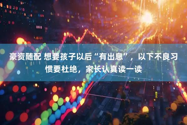 豪资随配 想要孩子以后“有出息”，以下不良习惯要杜绝，家长认真读一读