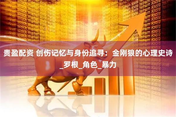 贵盈配资 创伤记忆与身份追寻：金刚狼的心理史诗_罗根_角色_暴力