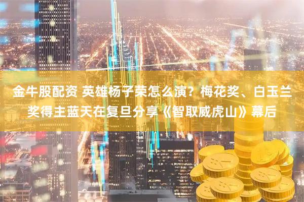 金牛股配资 英雄杨子荣怎么演？梅花奖、白玉兰奖得主蓝天在复旦分享《智取威虎山》幕后