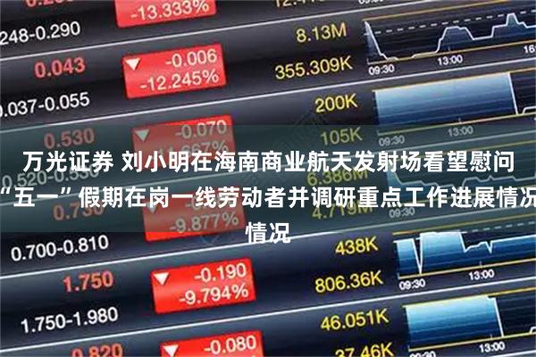 万光证券 刘小明在海南商业航天发射场看望慰问“五一”假期在岗一线劳动者并调研重点工作进展情况