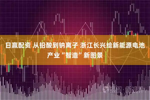 日赢配资 从铅酸到钠离子 浙江长兴绘新能源电池产业“智造”新图景