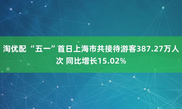淘优配 “五一”首日上海市共接待游客387.27万人次 同比增长15.02%