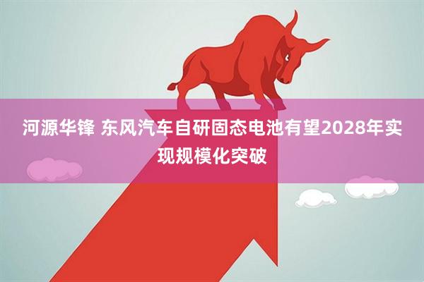 河源华锋 东风汽车自研固态电池有望2028年实现规模化突破