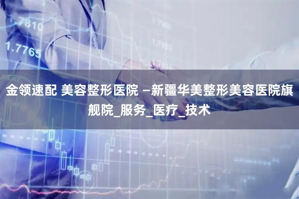 金领速配 美容整形医院 —新疆华美整形美容医院旗舰院_服务_医疗_技术