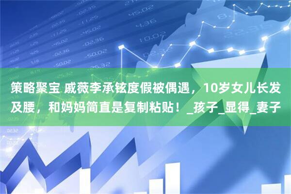 策略聚宝 戚薇李承铉度假被偶遇，10岁女儿长发及腰，和妈妈简直是复制粘贴！_孩子_显得_妻子