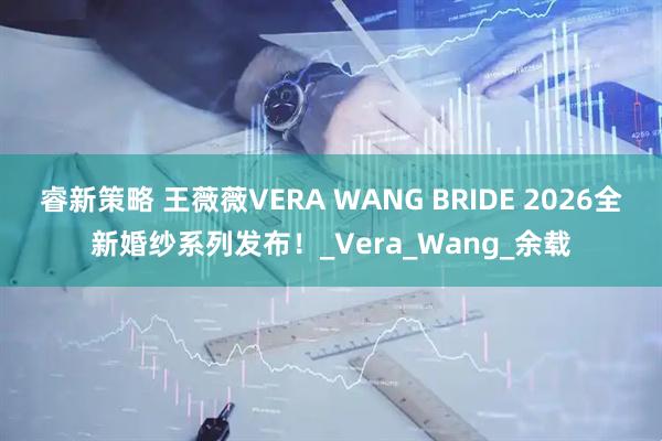 睿新策略 王薇薇VERA WANG BRIDE 2026全新婚纱系列发布！_Vera_Wang_余载