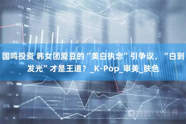 国鸣投资 韩女团爱豆的“美白执念”引争议，“白到发光”才是王道？_K-Pop_审美_肤色