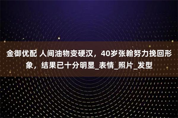金御优配 人间油物变硬汉，40岁张翰努力挽回形象，结果已十分明显_表情_照片_发型