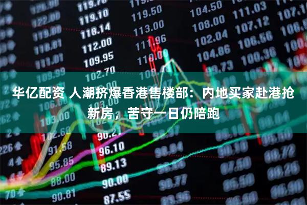 华亿配资 人潮挤爆香港售楼部：内地买家赴港抢新房，苦守一日仍陪跑