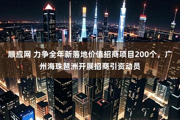 顺应网 力争全年新落地价值招商项目200个，广州海珠琶洲开展招商引资动员