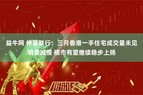 益牛网 仲量联行：三月香港一手住宅成交量未见明显减慢 楼市有望继续稳步上扬