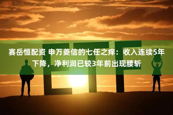 赛岳恒配资 申万菱信的七任之痒：收入连续5年下降，净利润已较3年前出现腰斩