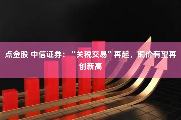 点金股 中信证券：“关税交易”再起，铜价有望再创新高