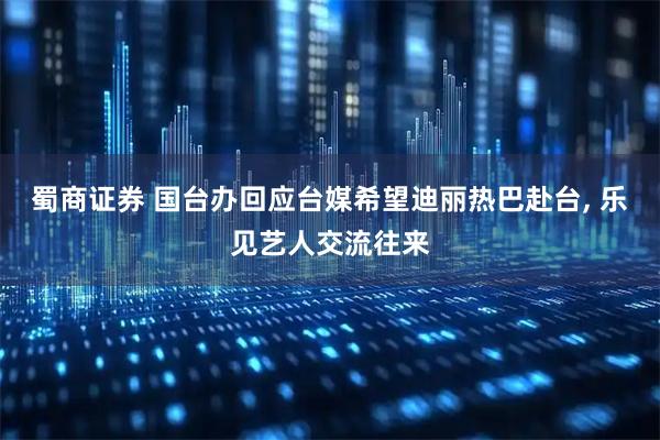 蜀商证券 国台办回应台媒希望迪丽热巴赴台, 乐见艺人交流往来