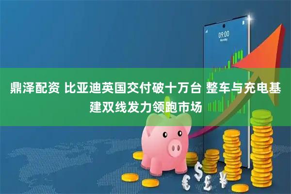 鼎泽配资 比亚迪英国交付破十万台 整车与充电基建双线发力领跑市场
