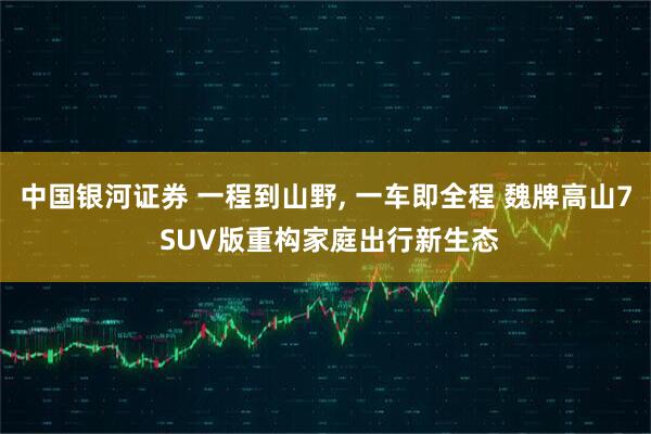 中国银河证券 一程到山野, 一车即全程 魏牌高山7 SUV版重构家庭出行新生态