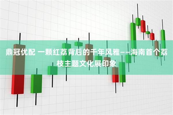 鼎冠优配 一颗红荔背后的千年风雅——海南首个荔枝主题文化展印象