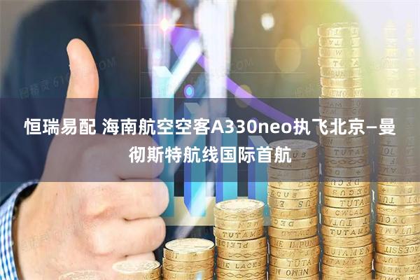 恒瑞易配 海南航空空客A330neo执飞北京—曼彻斯特航线国际首航