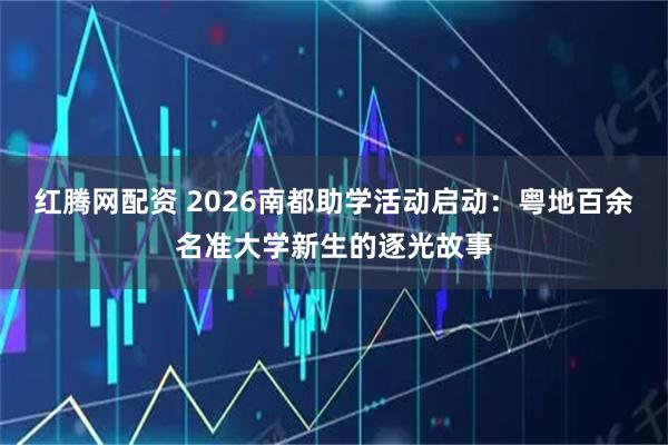 红腾网配资 2026南都助学活动启动：粤地百余名准大学新生的逐光故事
